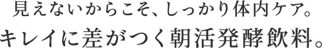 見えないからこそ、しっかり体内ケア。キレイに差がつく朝活発酵飲料。